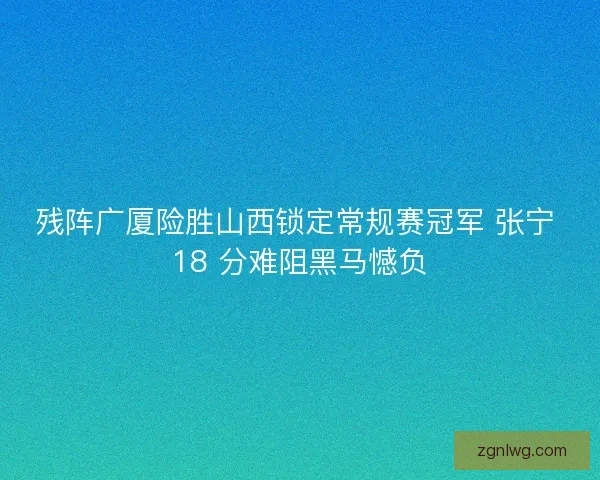 残阵广厦险胜山西锁定常规赛冠军 张宁 18 分难阻黑马憾负