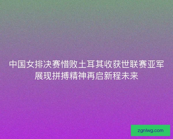中国女排决赛惜败土耳其收获世联赛亚军展现拼搏精神再启新程未来