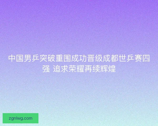 中国男乒突破重围成功晋级成都世乒赛四强 追求荣耀再续辉煌