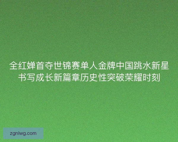 全红婵首夺世锦赛单人金牌中国跳水新星书写成长新篇章历史性突破荣耀时刻